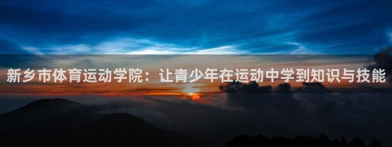 杏宇体育凯捷平台主管：新乡市体育运动学院：让青少年在运动中学到知识与技能