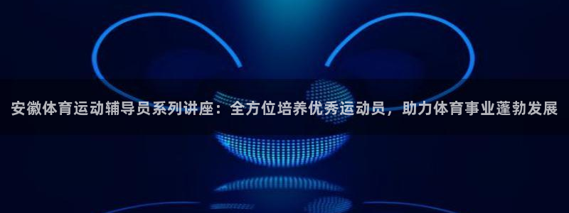 广州市意昂智能科技有限公司：安徽体育运动辅导员系列讲座：全方位培养优秀运动员，助