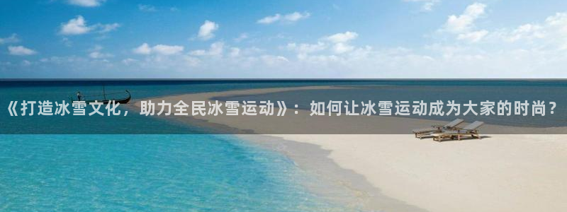 意昂注册：《打造冰雪文化，助力全民冰雪运动》：如何让冰雪运动成为大家的时尚？